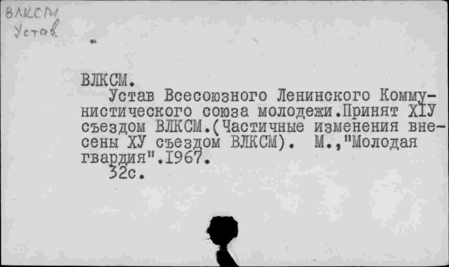 ﻿ъки.сы
Уст«>/
ВЛКСМ.
Устав Всесоюзного Ленинского Коммунистического союза молодежи.Принят Х1У съездом ВЛКСМ.(Частичные изменения вне сены ХУ съездом ВЛКСМ). М.,"Молодая гвардия".1967.
32с.